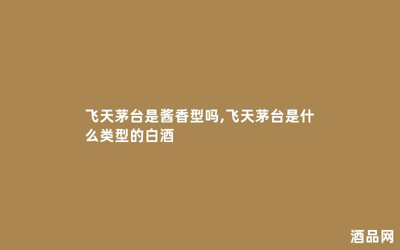 飞天茅台是酱香型吗,飞天茅台是什么类型的白酒