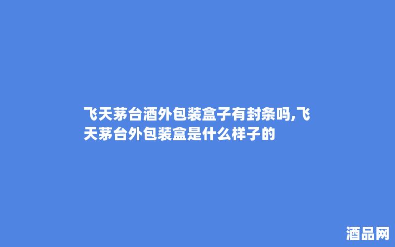 飞天茅台酒外包装盒子有封条吗,飞天茅台外包装盒是什么样子的