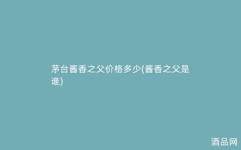 茅台酱香之父价格多少(酱香之父是谁)