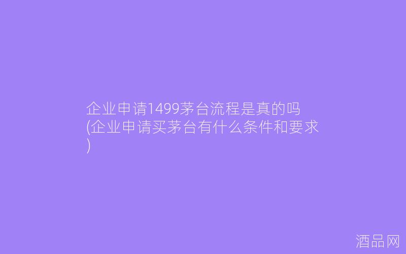 企业申请1499茅台流程是真的吗(企业申请买茅台有什么条件和要求)