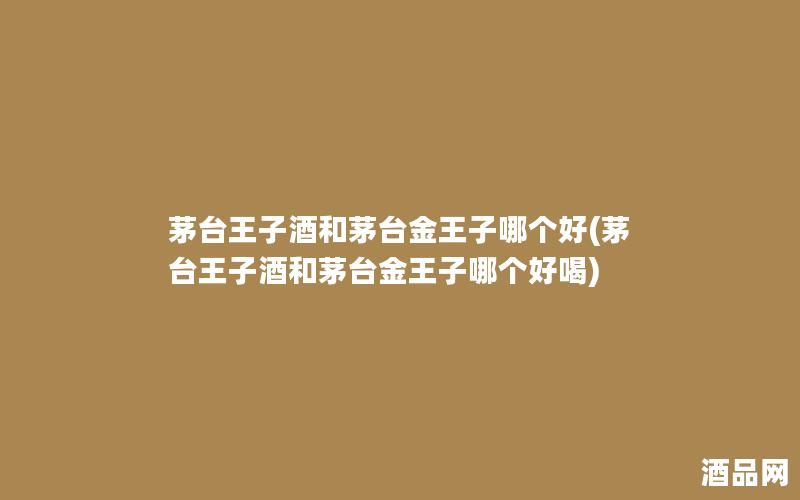茅台王子酒和茅台金王子哪个好(茅台王子酒和茅台金王子哪个好喝)