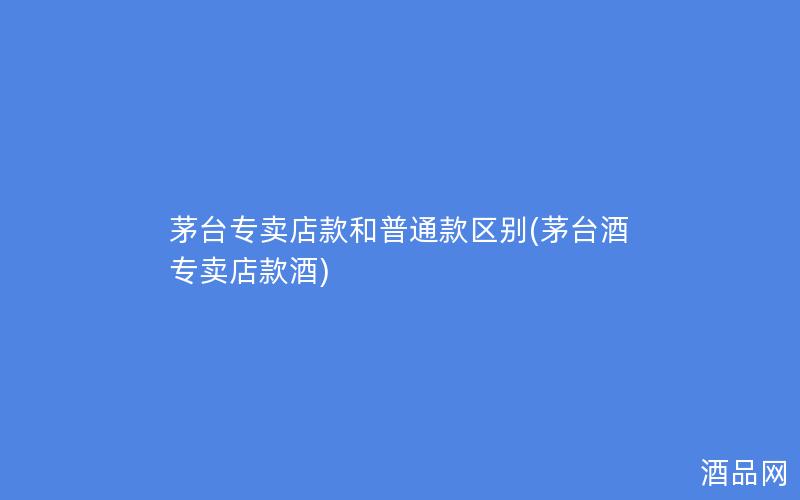 茅台专卖店款和普通款区别(茅台酒专卖店款酒)