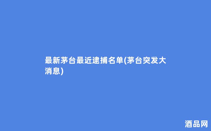 最新茅台最近逮捕名单(茅台突发大消息)