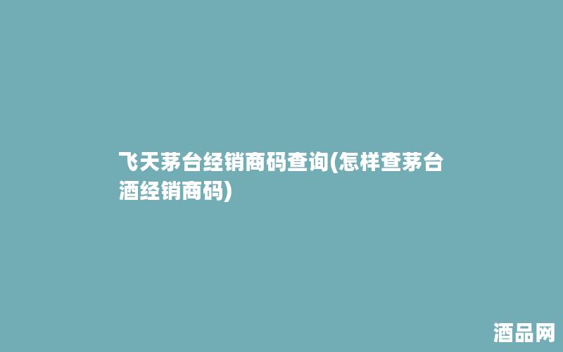 飞天茅台经销商码查询(怎样查茅台酒经销商码)