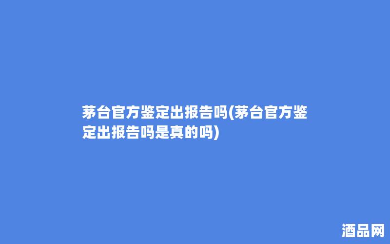 茅台官方鉴定出报告吗(茅台官方鉴定出报告吗是真的吗)