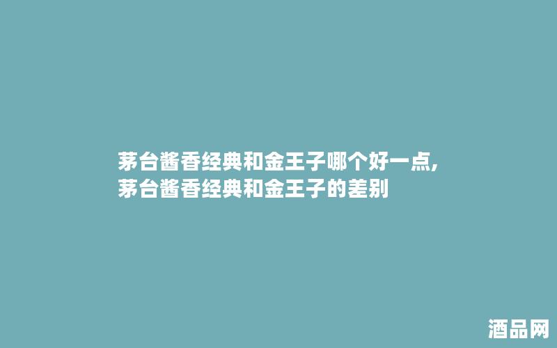 茅台酱香经典和金王子哪个好一点,茅台酱香经典和金王子的差别