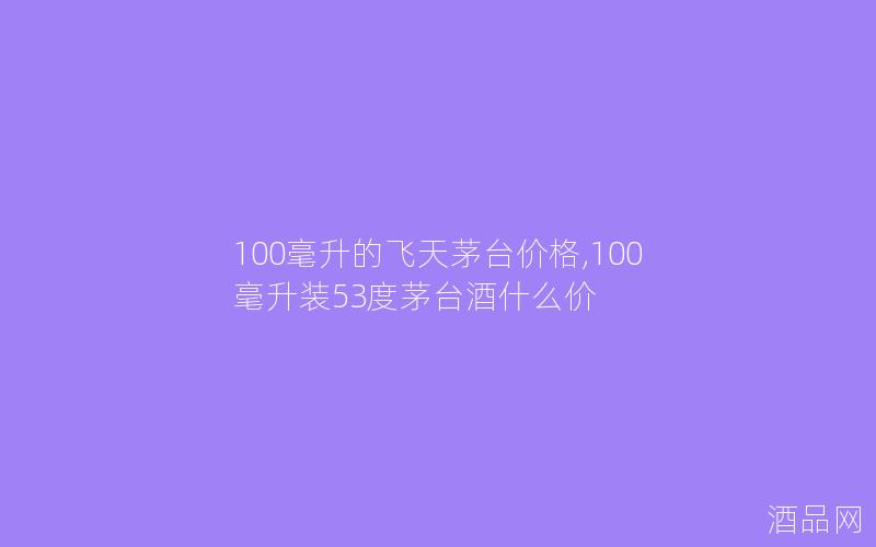 100毫升的飞天茅台价格,100毫升装53度茅台酒什么价