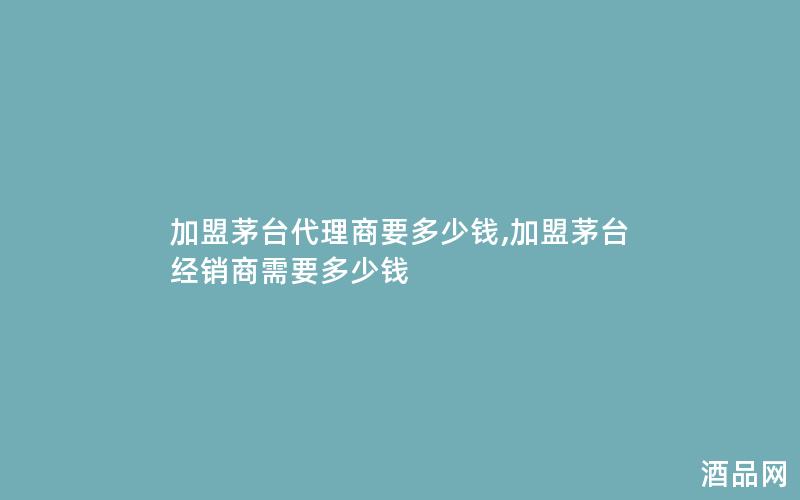加盟茅台代理商要多少钱,加盟茅台经销商需要多少钱