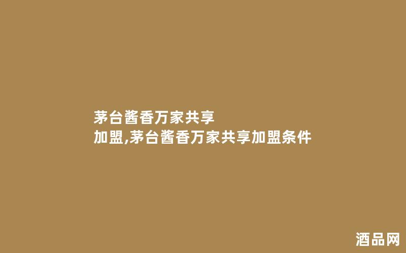 茅台酱香万家共享 加盟,茅台酱香万家共享加盟条件