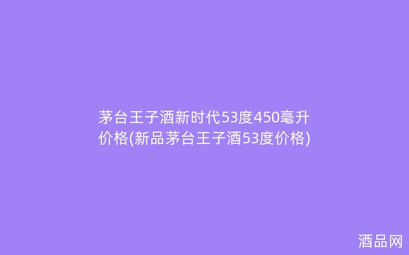 茅台王子酒新时代53度450毫升价格(新品茅台王子酒53度价格)