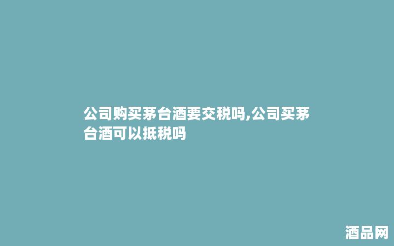 公司购买茅台酒要交税吗,公司买茅台酒可以抵税吗 公司购买茅台酒要交税吗,公司买茅台酒可以抵税吗