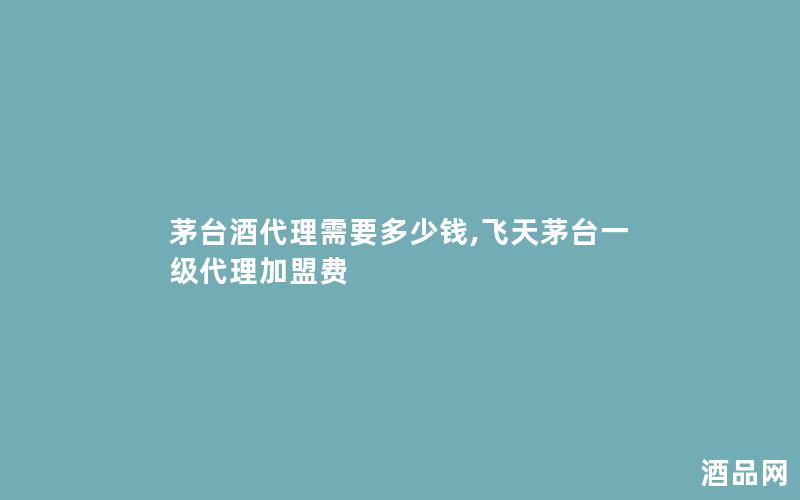 茅台酒代理需要多少钱,飞天茅台一级代理加盟费