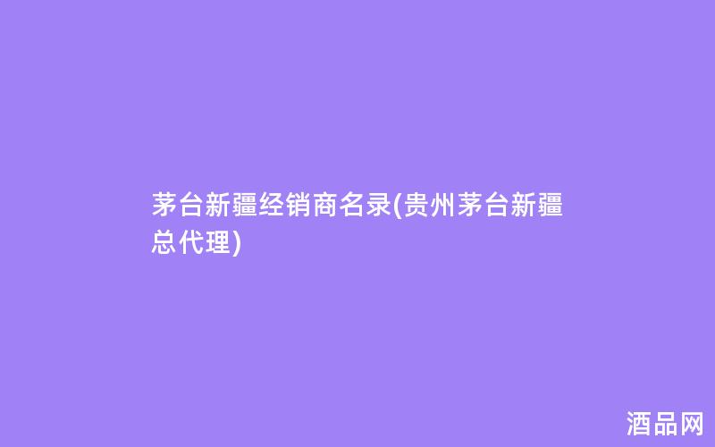 茅台新疆经销商名录(贵州茅台新疆总代理)