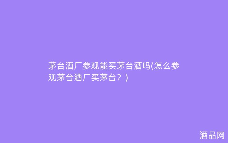 茅台酒厂参观能买茅台酒吗(怎么参观茅台酒厂买茅台？)