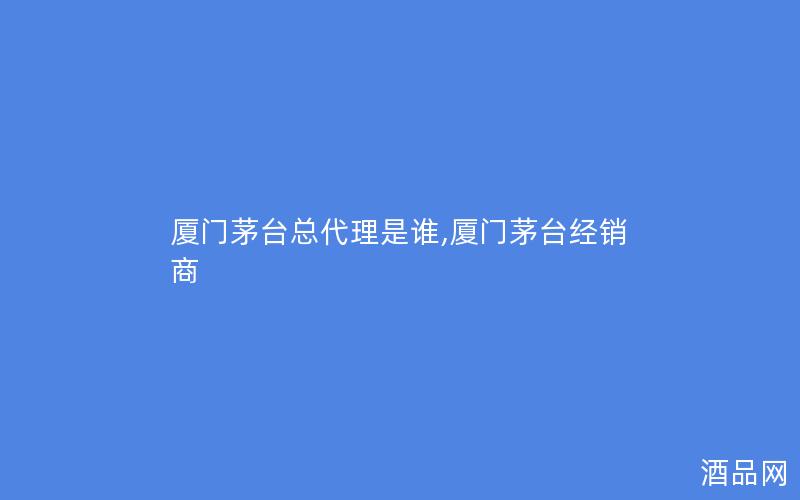 厦门茅台总代理是谁,厦门茅台经销商