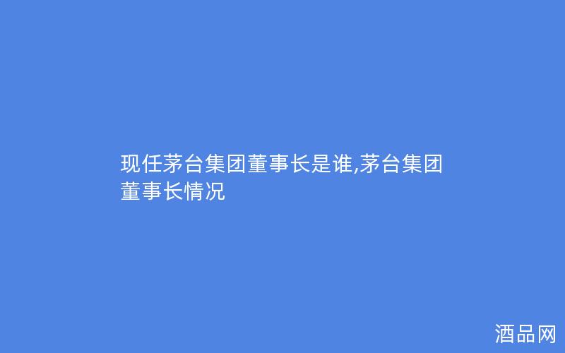 现任茅台集团董事长是谁,茅台集团董事长情况