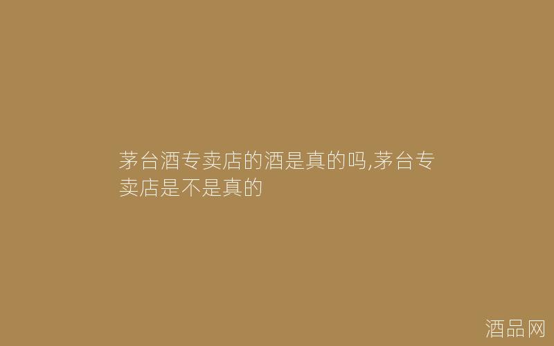 茅台酒专卖店的酒是真的吗,茅台专卖店是不是真的