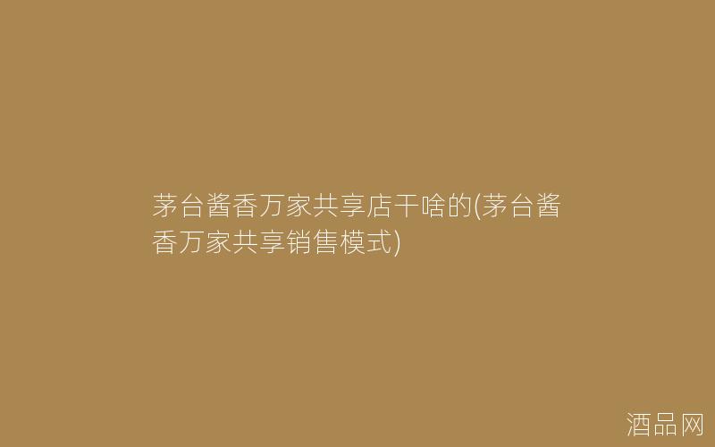 茅台酱香万家共享店干啥的(茅台酱香万家共享销售模式)