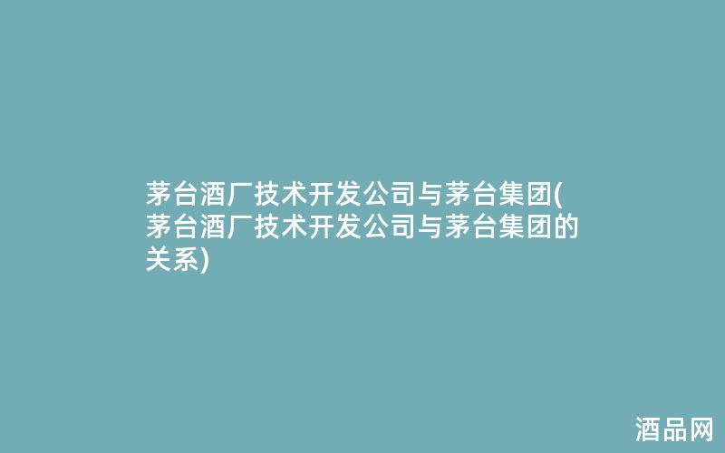 茅台酒厂技术开发公司与茅台集团(茅台酒厂技术开发公司与茅台集团的关系)