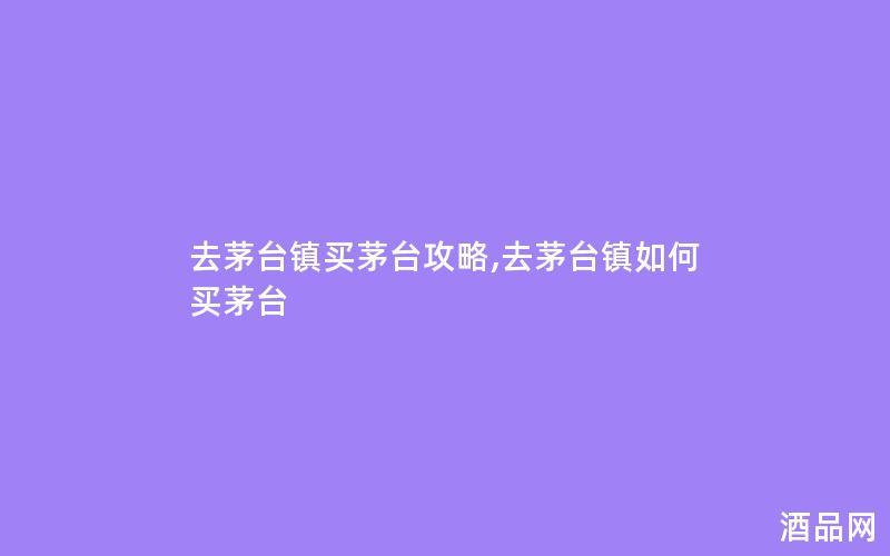 去茅台镇买茅台攻略,去茅台镇如何买茅台