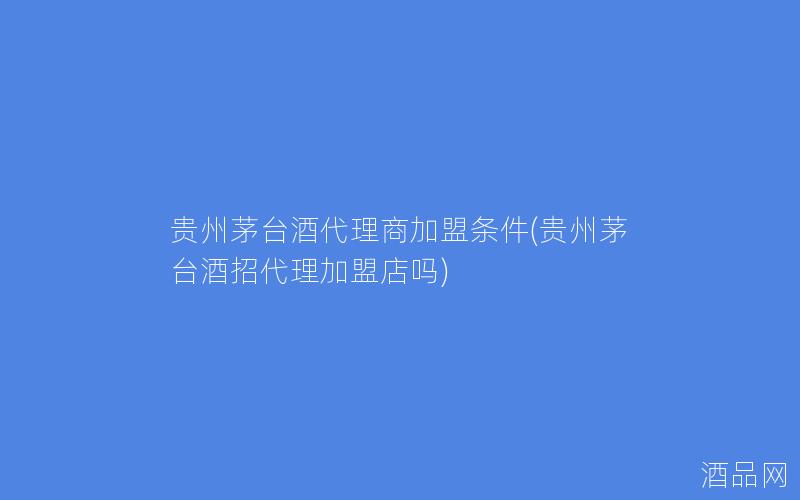 贵州茅台酒代理商加盟条件(贵州茅台酒招代理加盟店吗) 贵州茅台酒代理商加盟条件(贵州茅台酒招代理加盟店吗)