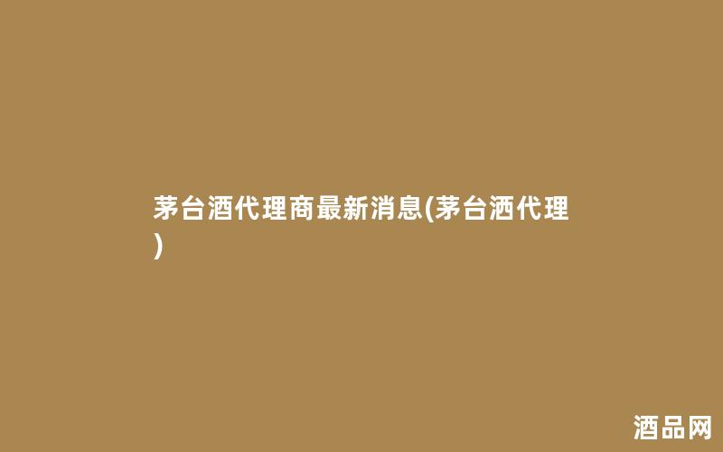 茅台酒代理商最新消息(茅台洒代理)