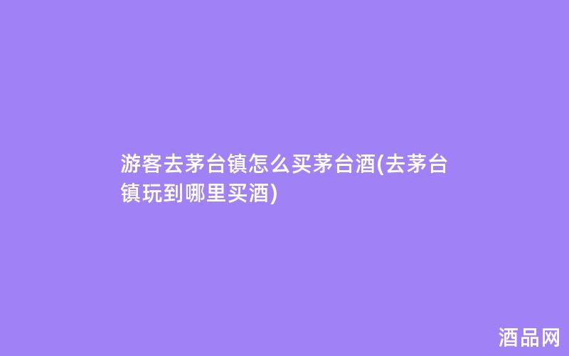 游客去茅台镇怎么买茅台酒(去茅台镇玩到哪里买酒)