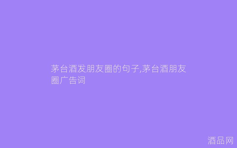 茅台酒发朋友圈的句子,茅台酒朋友圈广告词