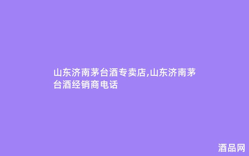 山东济南茅台酒专卖店,山东济南茅台酒经销商电话