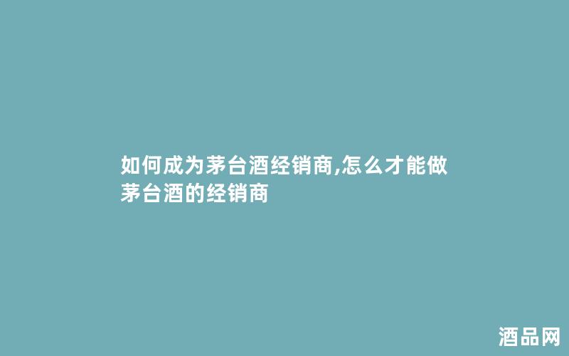 如何成为茅台酒经销商,怎么才能做茅台酒的经销商