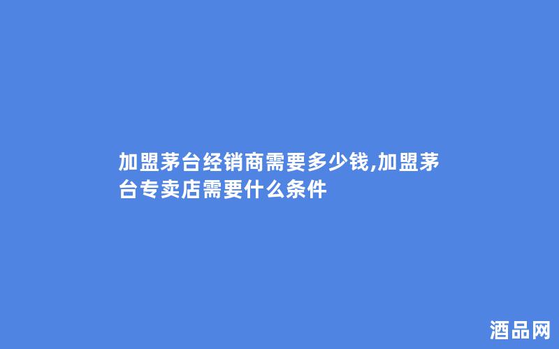 加盟茅台经销商需要多少钱,加盟茅台专卖店需要什么条件