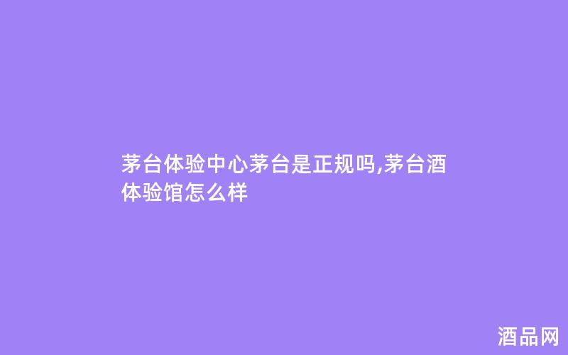 茅台体验中心茅台是正规吗,茅台酒体验馆怎么样