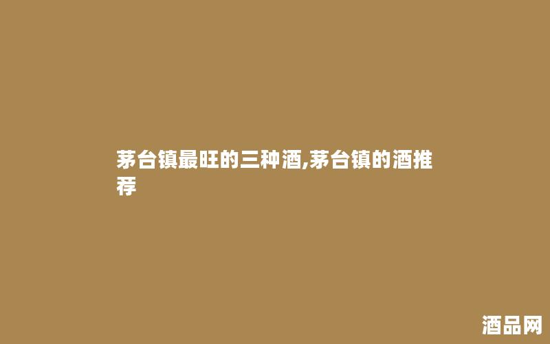 茅台镇最旺的三种酒,茅台镇的酒推荐