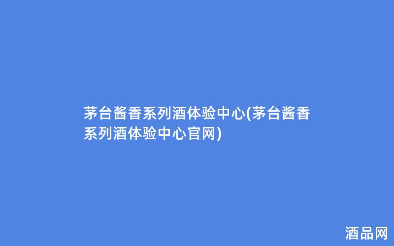 茅台酱香系列酒体验中心(茅台酱香系列酒体验中心官网)