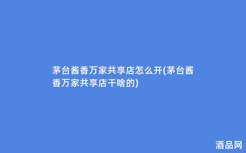茅台酱香万家共享店怎么开(茅台酱香万家共享店干啥的)