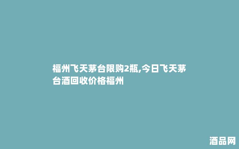 福州飞天茅台限购2瓶,今日飞天茅台酒回收价格福州
