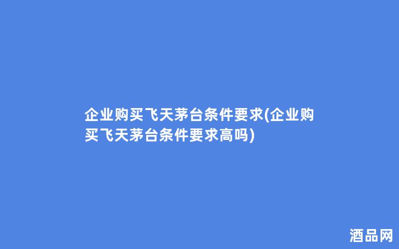 企业购买飞天茅台条件要求(企业购买飞天茅台条件要求高吗)
