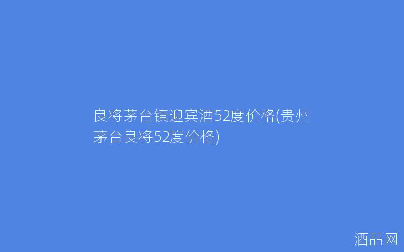 良将茅台镇迎宾酒52度价格(贵州茅台良将52度价格)