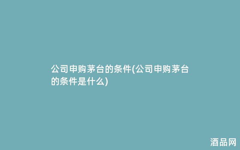 公司申购茅台的条件(公司申购茅台的条件是什么)