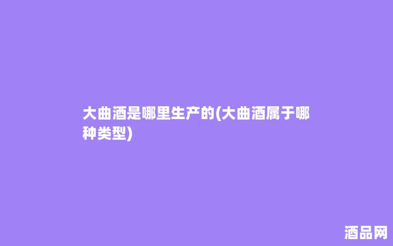 大曲酒是哪里生产的(大曲酒属于哪种类型)