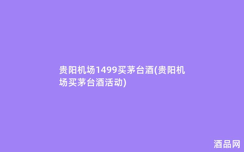 贵阳机场1499买茅台酒(贵阳机场买茅台酒活动) 贵阳机场1499买茅台酒(贵阳机场买茅台酒活动)