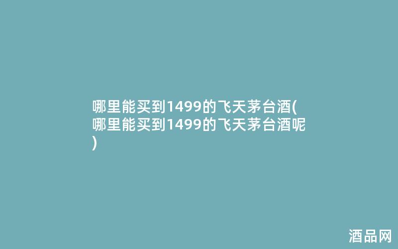 哪里能买到1499的飞天茅台酒(哪里能买到1499的飞天茅台酒呢)