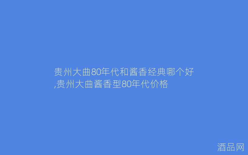 贵州大曲80年代和酱香经典哪个好,贵州大曲酱香型80年代价格
