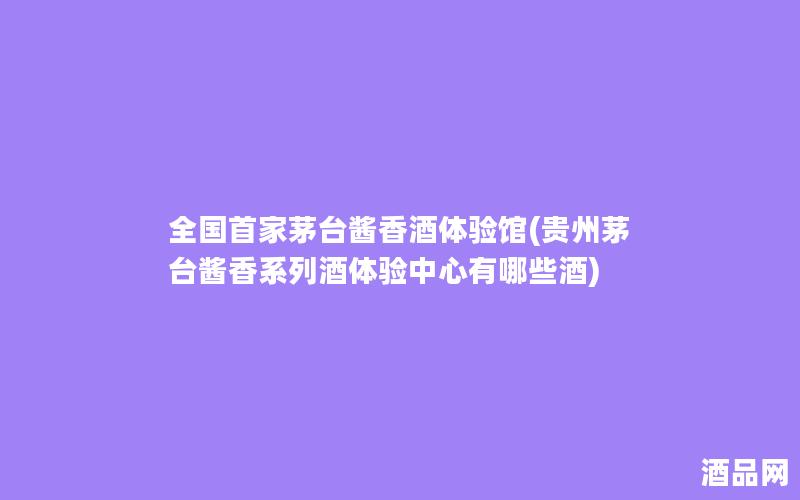 全国首家茅台酱香酒体验馆(贵州茅台酱香系列酒体验中心有哪些酒)