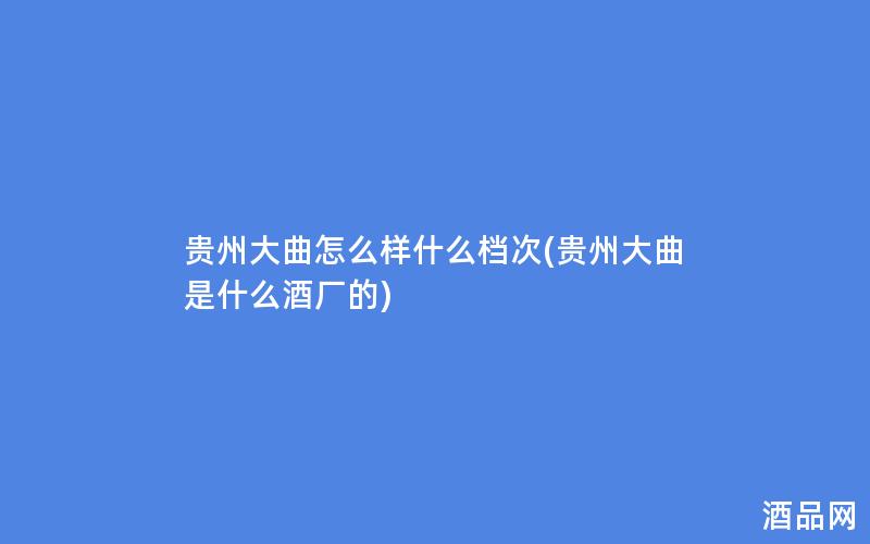 贵州大曲怎么样什么档次(贵州大曲是什么酒厂的)