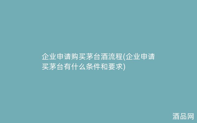 企业申请购买茅台酒流程(企业申请买茅台有什么条件和要求)
