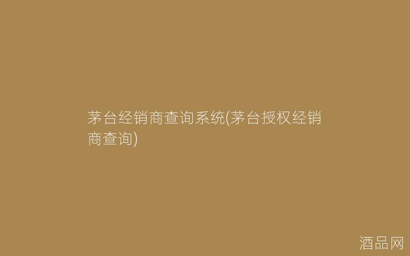 茅台经销商查询系统(茅台授权经销商查询)