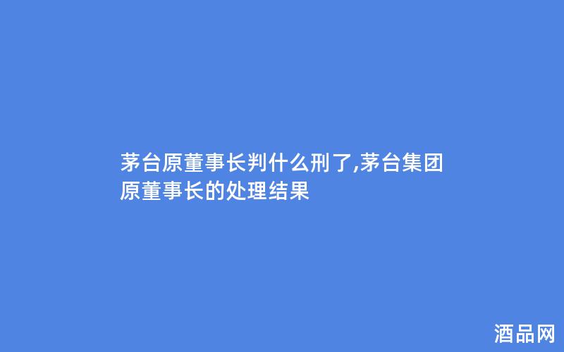 茅台原董事长判什么刑了,茅台集团原董事长的处理结果 茅台原董事长判什么刑了,茅台集团原董事长的处理结果