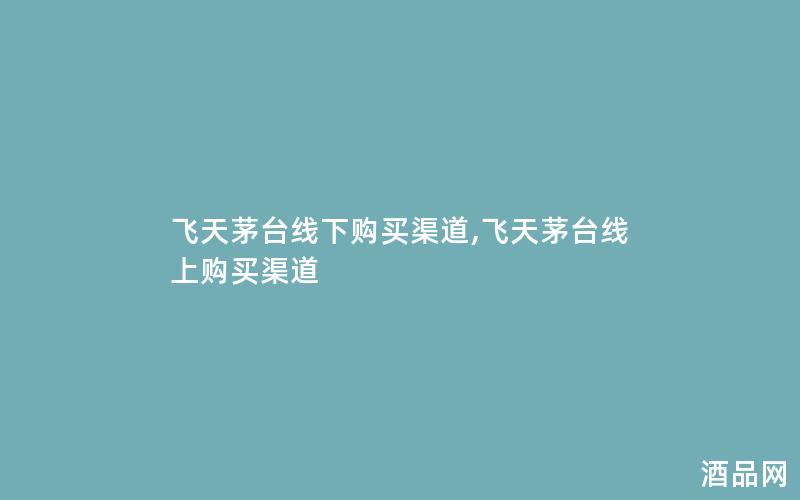 飞天茅台线下购买渠道,飞天茅台线上购买渠道 飞天茅台线下购买渠道,飞天茅台线上购买渠道