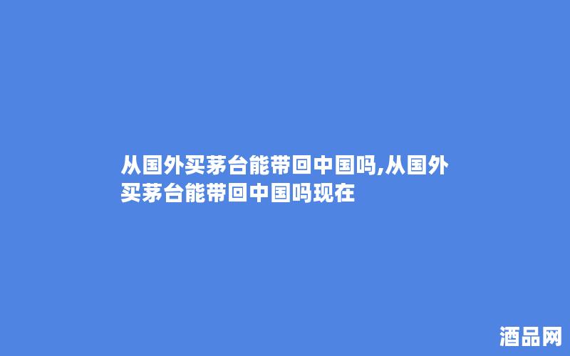 从国外买茅台能带回中国吗,从国外买茅台能带回中国吗现在